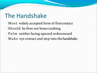 The Handshake
Most widely accepted form of firstcontact
Should be firm not bonecrushing
Palm neither facing upward ordownward
Make eye contact and step into thehandshake.
 