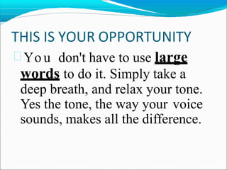 THIS IS YOUR OPPORTUNITY
 Yo u don't have to use large
words to do it. Simply take a
deep breath, and relax your tone.
Yes the tone, the way your voice
sounds, makes all the difference.
 