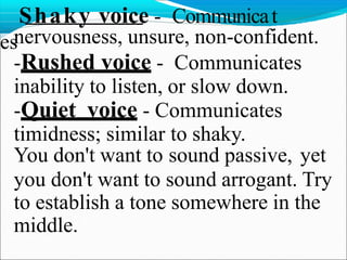 Shaky voice - Communicat
esnervousness, unsure, non-confident.
-Rushed voice - Communicates
inability to listen, or slow down.
-Quiet voice - Communicates
timidness; similar to shaky.
You don't want to sound passive, yet
you don't want to sound arrogant. Try
to establish a tone somewhere in the
middle.
 