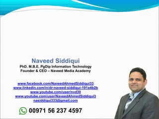 Naveed Siddiqui
PhD. M.B.E. PgDip Information Technology
Founder & CEO – Naveed Media Academy
www.facebook.com/NaveedAhmedSiddiqui33
www.linkedin.com/in/dr-naveed-siddiqui-191a4b2b
www.youtube.com/user/nvd30
www.youtube.com/user/NaveedAhmedSiddiqui3
nasiddiqui333@gmail.com
00971 56 237 4597
 