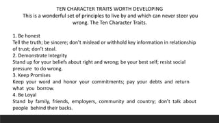 TEN CHARACTER TRAITS WORTH DEVELOPING
This is a wonderful set of principles to live by and which can never steer you
wrong. The Ten Character Traits.
1. Be honest
Tell the truth; be sincere; don’t mislead or withhold key information in relationship
of trust; don’t steal.
2. Demonstrate Integrity
Stand up for your beliefs about right and wrong; be your best self; resist social
pressure to do wrong.
3. Keep Promises
Keep your word and honor your commitments; pay your debts and return
what you borrow.
4. Be Loyal
Stand by family, friends, employers, community and country; don’t talk about
people behind their backs.
 
