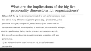 What are the implications of the big five
personality dimensions for organizations?
1) Several of the big five dimensions are related to work performance and this is
true across many different occupational groups (e.g., professionals, police
personnel, managers, salespersons, skilled laborer's) and several kinds of
performance measures including ratings of individuals’ performance by managers
or others, performance during training programs, and personnel records.
2) In general, conscientiousness shows the strongest association with task
performance.
3) The more emotionally stable individuals are, the better their task
performance.
 