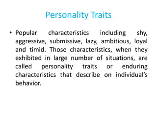 Personality Traits
• Popular characteristics including shy,
aggressive, submissive, lazy, ambitious, loyal
and timid. Those characteristics, when they
exhibited in large number of situations, are
called personality traits or enduring
characteristics that describe on individual’s
behavior.
 