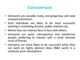 Extroversion
• Extroverts are sociable, lively, and gregarious and seek
outward interaction.
• Such individuals are likely to be most successful
working in marketing division, public relations etc.
• Where they can interact face to face with others.
• Introverts are quite, introspective and intellectual
people, preferring to interact with a small intimate
circle of friends.
• Introverts are more likely to be successful when they
can work on highly abstract ideas (R&D work) in a
relatively quite atmosphere.
 