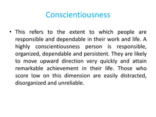 Conscientiousness
• This refers to the extent to which people are
responsible and dependable in their work and life. A
highly conscientiousness person is responsible,
organized, dependable and persistent. They are likely
to move upward direction very quickly and attain
remarkable achievement in their life. Those who
score low on this dimension are easily distracted,
disorganized and unreliable.
 