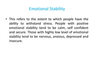 Emotional Stability
• This refers to the extent to which people have the
ability to withstand stress. People with positive
emotional stability tend to be calm, self confident
and secure. Those with highly low level of emotional
stability tend to be nervous, anxious, depressed and
insecure.
 