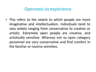 Openness to experience
• This refers to the extent to which people are more
imaginative and intellectualism. Individuals tend to
vary widely ranging from conservative to creative or
artistic. Extremely open people are creative, and
artistically sensitive. Whereas not so open category
personnel are very conservative and find comfort in
the familiar or routine activities.
 