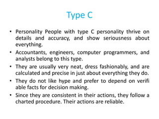 Type C
• Personality People with type C personality thrive on
details and accuracy, and show seriousness about
everything.
• Accountants, engineers, computer programmers, and
analysts belong to this type.
• They are usually very neat, dress fashionably, and are
calculated and precise in just about everything they do.
• They do not like hype and prefer to depend on verifi
able facts for decision making.
• Since they are consistent in their actions, they follow a
charted procedure. Their actions are reliable.
 