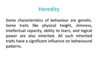 Heredity
Some characteristics of behaviour are genetic.
Some traits like physical height, slimness,
intellectual capacity, ability to learn, and logical
power are also inherited. All such inherited
traits have a significant influence on behavioural
patterns.
 