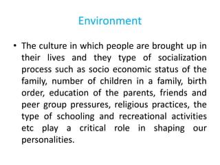 Environment
• The culture in which people are brought up in
their lives and they type of socialization
process such as socio economic status of the
family, number of children in a family, birth
order, education of the parents, friends and
peer group pressures, religious practices, the
type of schooling and recreational activities
etc play a critical role in shaping our
personalities.
 