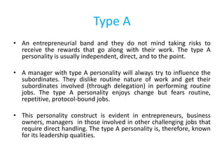 Type A
• An entrepreneurial band and they do not mind taking risks to
receive the rewards that go along with their work. The type A
personality is usually independent, direct, and to the point.
• A manager with type A personality will always try to influence the
subordinates. They dislike routine nature of work and get their
subordinates involved (through delegation) in performing routine
jobs. The type A personality enjoys change but fears routine,
repetitive, protocol-bound jobs.
• This personality construct is evident in entrepreneurs, business
owners, managers in those involved in other challenging jobs that
require direct handling. The type A personality is, therefore, known
for its leadership qualities.
 