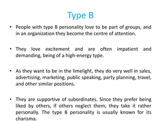 Type B
• People with type B personality love to be part of groups, and
in an organization they become the centre of attention.
• They love excitement and are often impatient and
demanding, being of a high-energy type.
• As they want to be in the limelight, they do very well in sales,
advertising, marketing, public speaking, party planning, travel,
and other similar positions.
• They are supportive of subordinates. Since they prefer being
liked by others, if others neglect them, they take it rather
personally. The type B personality is usually known for its
charisma.
 