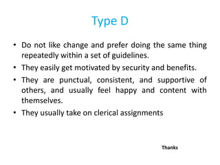 Type D
• Do not like change and prefer doing the same thing
repeatedly within a set of guidelines.
• They easily get motivated by security and benefits.
• They are punctual, consistent, and supportive of
others, and usually feel happy and content with
themselves.
• They usually take on clerical assignments
Thanks
 