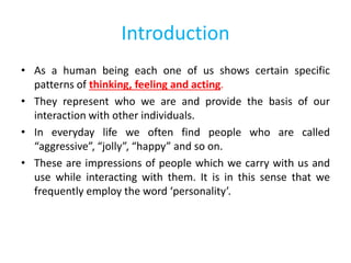 Introduction
• As a human being each one of us shows certain specific
patterns of thinking, feeling and acting.
• They represent who we are and provide the basis of our
interaction with other individuals.
• In everyday life we often find people who are called
“aggressive”, “jolly”, “happy” and so on.
• These are impressions of people which we carry with us and
use while interacting with them. It is in this sense that we
frequently employ the word ‘personality’.
 