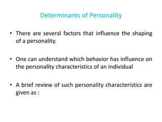 Determinants of Personality
• There are several factors that influence the shaping
of a personality.
• One can understand which behavior has influence on
the personality characteristics of an individual
• A brief review of such personality characteristics are
given as :
 