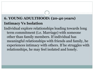 6. YOUNG ADULTHOOD: (20-40 years)
Intimacy Vs Isolation
Individual explore relationships leading towards long
term commitment (i.e. Marriage) with someone
other than family members. If individual has
meaningful relationships with friends and family, he
experiences intimacy with others. If he struggles with
relationships, he may feel isolated and lonely.
 