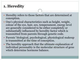 1. Heredity
 Heredity refers to those factors that are determined at
conception.
 One’s physical characteristics such as height, weight,
colour of the eye, hair, sex, temperament, energy level
are generally considered to be either completely or
substantially influenced by heredity factor which is
transmitted from parents through genetic code.
 Parents’ biological, psychological, physiological makeup
is transmitted at the time of conception.
 The heredity approach that the ultimate explanation of
individual personality is the molecular structure of gene
which determine hormone balance.
 