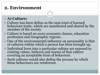 2. Environment
 A) Culture:
 Culture has been define as the sum total of learned
behaviour traits, which are manifested and shared by the
member of the society.
 Culture is based on socio economic classes, education
profession and Geographic regions.
 One of the environmental influence on personality is that
of cultures within which a person has been brought up.
 Individual born into a particular culture are exposed to
existing values, believes and norms of that culture
covering an acceptable form of behaviour.
 Such cultures would also define the process by which
these behaviours are reinforced.
 