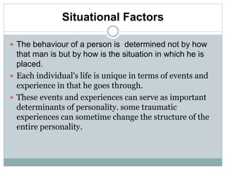 Situational Factors
 The behaviour of a person is determined not by how
that man is but by how is the situation in which he is
placed.
 Each individual's life is unique in terms of events and
experience in that he goes through.
 These events and experiences can serve as important
determinants of personality. some traumatic
experiences can sometime change the structure of the
entire personality.
 