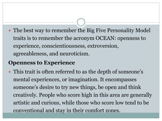  The best way to remember the Big Five Personality Model
traits is to remember the acronym OCEAN: openness to
experience, conscientiousness, extroversion,
agreeableness, and neuroticism.
Openness to Experience
 This trait is often referred to as the depth of someone’s
mental experiences, or imagination. It encompasses
someone’s desire to try new things, be open and think
creatively. People who score high in this area are generally
artistic and curious, while those who score low tend to be
conventional and stay in their comfort zones.
 