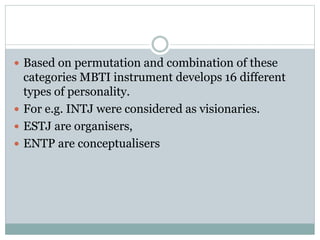  Based on permutation and combination of these
categories MBTI instrument develops 16 different
types of personality.
 For e.g. INTJ were considered as visionaries.
 ESTJ are organisers,
 ENTP are conceptualisers
 