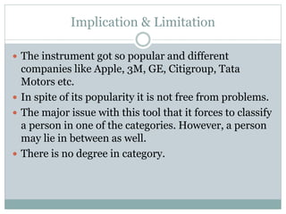 Implication & Limitation
 The instrument got so popular and different
companies like Apple, 3M, GE, Citigroup, Tata
Motors etc.
 In spite of its popularity it is not free from problems.
 The major issue with this tool that it forces to classify
a person in one of the categories. However, a person
may lie in between as well.
 There is no degree in category.
 