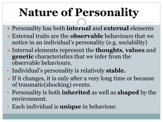Nature of Personality
 Personality has both internal and external elements
 External traits are the observable behaviours that we
notice in an individual’s personality (e.g. sociability)
 Internal elements represent the thoughts, values and
genetic characteristics that we infer from the
observable behaviours.
• Individual’s personality is relatively stable.
 If it changes, it is only after a very long time or because
of traumatic(shocking) events.
• Personality is both inherited as well as shaped by the
environment.
• Each individual is unique in behaviour.
 