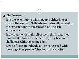 3. Self-esteem
 It is the extent up to which people either like or
dislike themselves. Self-Esteem is directly related to
the expectations of success and on-the-job
satisfaction.
 Individuals with high self-esteem think that they
have what it takes to succeed. So, they take more
challenges while selecting a job.
 Low self-esteem individuals are concerned with
pleasing other people. They look for security.
 