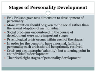 Stages of Personality Development
 Erik Erikson gave new dimension to development of
personality
 More attention should be given to the social rather than
the sexual adaption of an individual
 Social problems encountered in the course of
development were more important stages
 Psychological crisis occurs within each of the stages
 In order for the person to have a normal, fulfilling
personality each crisis should be optimally resolved
 Crisis not a catastrophe(calamity), but a turning point in
an individual’s development
 Theorised eight stages of personality development
 