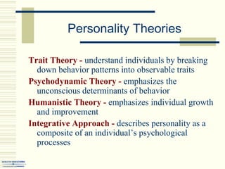 Personality Theories
Trait Theory - understand individuals by breaking
down behavior patterns into observable traits
Psychodynamic Theory - emphasizes the
unconscious determinants of behavior
Humanistic Theory - emphasizes individual growth
and improvement
Integrative Approach - describes personality as a
composite of an individual’s psychological
processes
 