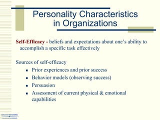 Personality Characteristics
in Organizations
Self-Efficacy - beliefs and expectations about one’s ability to
accomplish a specific task effectively
Sources of self-efficacy
 Prior experiences and prior success
 Behavior models (observing success)
 Persuasion
 Assessment of current physical & emotional
capabilities
 