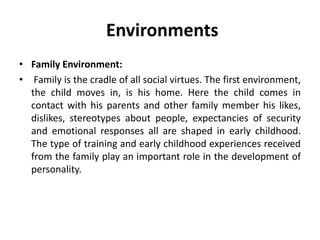 Environments
• Family Environment:
• Family is the cradle of all social virtues. The first environment,
the child moves in, is his home. Here the child comes in
contact with his parents and other family member his likes,
dislikes, stereotypes about people, expectancies of security
and emotional responses all are shaped in early childhood.
The type of training and early childhood experiences received
from the family play an important role in the development of
personality.
 