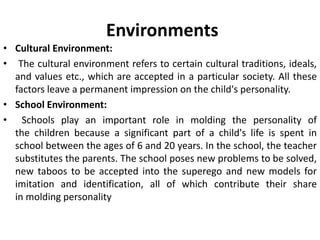Environments
• Cultural Environment:
• The cultural environment refers to certain cultural traditions, ideals,
and values etc., which are accepted in a particular society. All these
factors leave a permanent impression on the child's personality.
• School Environment:
• Schools play an important role in molding the personality of
the children because a significant part of a child's life is spent in
school between the ages of 6 and 20 years. In the school, the teacher
substitutes the parents. The school poses new problems to be solved,
new taboos to be accepted into the superego and new models for
imitation and identification, all of which contribute their share
in molding personality
 
