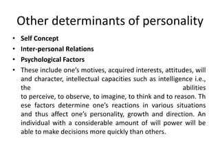Other determinants of personality
• Self Concept
• Inter-personal Relations
• Psychological Factors
• These include one’s motives, acquired interests, attitudes, will
and character, intellectual capacities such as intelligence i.e.,
the abilities
to perceive, to observe, to imagine, to think and to reason. Th
ese factors determine one’s reactions in various situations
and thus affect one’s personality, growth and direction. An
individual with a considerable amount of will power will be
able to make decisions more quickly than others.
 