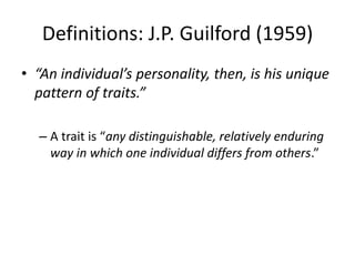Definitions: J.P. Guilford (1959)
• “An individual’s personality, then, is his unique
pattern of traits.”
– A trait is “any distinguishable, relatively enduring
way in which one individual differs from others.”
 
