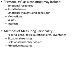 • “Personality” as a construct may include:
– Emotional responses
– Social behavior
– Emotional thoughts and behaviour
– Motivations
– Values
– Interests
• Methods of Measuring Personality:
– Paper & pencil tests: questionnaires, inventories
– Situational exercises
– Field or natural observations
– Projective measures
 