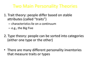 Two Main Personality Theories
1. Trait theory: people differ based on stable
attributes (called “traits”)
– characteristics lie on a continuum
– e.g., the Big Five
2. Type theory: people can be sorted into categories
(either one type or the other)
• There are many different personality inventories
that measure traits or types
 