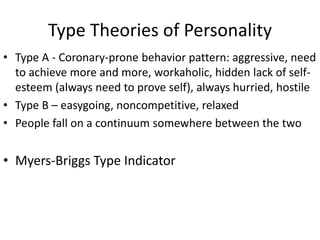 Type Theories of Personality
• Type A - Coronary-prone behavior pattern: aggressive, need
to achieve more and more, workaholic, hidden lack of self-
esteem (always need to prove self), always hurried, hostile
• Type B – easygoing, noncompetitive, relaxed
• People fall on a continuum somewhere between the two
• Myers-Briggs Type Indicator
 