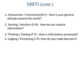 MBTI (cont.)
1. Introversion / Extroversion(E-I) : How is your general
attitude toward the world?
2. Sensing / Intuition (S-N) : How do you acquire
information?
3. Thinking / Feeling (T-F) : How is information processed?
4. Judging / Perceiving (J-P): How do you make decisions?
 