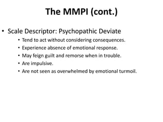 The MMPI (cont.)
• Scale Descriptor: Psychopathic Deviate
• Tend to act without considering consequences.
• Experience absence of emotional response.
• May feign guilt and remorse when in trouble.
• Are impulsive.
• Are not seen as overwhelmed by emotional turmoil.
 