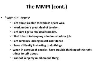 The MMPI (cont.)
• Example Items:
• I am about as able to work as I ever was.
• I work under a great deal of tension.
• I am sure I get a raw deal from life.
• I find it hard to keep my mind on a task or job.
• I am certainly lacking in self-confidence
• I have difficulty in starting to do things.
• When in a group of people I have trouble thinking of the right
things to talk about.
• I cannot keep my mind on one thing.
 