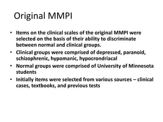 Original MMPI
• Items on the clinical scales of the original MMPI were
selected on the basis of their ability to discriminate
between normal and clinical groups.
• Clinical groups were comprised of depressed, paranoid,
schizophrenic, hypomanic, hypocrondriacal
• Normal groups were comprised of University of Minnesota
students
• Initially items were selected from various sources – clinical
cases, textbooks, and previous tests
 