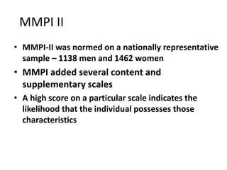 MMPI II
• MMPI-II was normed on a nationally representative
sample – 1138 men and 1462 women
• MMPI added several content and
supplementary scales
• A high score on a particular scale indicates the
likelihood that the individual possesses those
characteristics
 