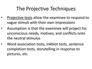 The Projective Techniques
• Projective tests allow the examinee to respond to
vague stimuli with their own impressions
• Assumption is that the examinee will project his
unconscious needs, motives, and conflicts onto
the neutral stimulus
• Word association tests, inkblot tests, sentence
completion tests, storytelling in response to
pictures, etc.
 