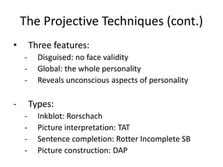 The Projective Techniques (cont.)
• Three features:
- Disguised: no face validity
- Global: the whole personality
- Reveals unconscious aspects of personality
- Types:
- Inkblot: Rorschach
- Picture interpretation: TAT
- Sentence completion: Rotter Incomplete SB
- Picture construction: DAP
 
