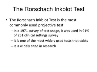 The Rorschach Inkblot Test
• The Rorschach Inkblot Test is the most
commonly used projective test
– In a 1971 survey of test usage, it was used in 91%
of 251 clinical settings survey
– It is one of the most widely used tests that exists
– It is widely cited in research
 