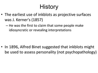 History
• The earliest use of inkblots as projective surfaces
was J. Kerner's (1857)
– He was the first to claim that some people make
idiosyncratic or revealing interpretations
• In 1896, Alfred Binet suggested that inkblots might
be used to assess personality (not psychopathology)
 