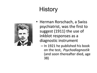 History
• Herman Rorschach, a Swiss
psychiatrist, was the first to
suggest (1911) the use of
inkblot responses as a
diagnostic instrument
– In 1921 he published his book
on the test, Psychodiagnostik
(and soon thereafter died, age
38)
 