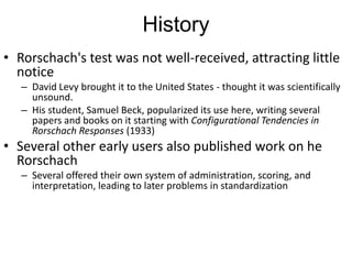History
• Rorschach's test was not well-received, attracting little
notice
– David Levy brought it to the United States - thought it was scientifically
unsound.
– His student, Samuel Beck, popularized its use here, writing several
papers and books on it starting with Configurational Tendencies in
Rorschach Responses (1933)
• Several other early users also published work on he
Rorschach
– Several offered their own system of administration, scoring, and
interpretation, leading to later problems in standardization
 