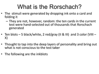 What is the Rorschach?
• The stimuli were generated by dropping ink onto a card and
folding it
– They are not, however, random: the ten cards in the current
test were hand-selected out of thousands that Rorschach
generated
• Ten blots – 5 black/white, 2 red/gray (II & III) and 3 color (VIII –
X)
• Thought to tap into the deep layers of personality and bring out
what is not conscious to the test taker
• The following are the inkblots
 
